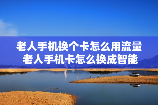 老人手机换个卡怎么用流量 老人手机卡怎么换成智能卡