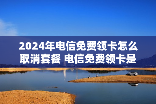 2024年电信免费领卡怎么取消套餐 电信免费领卡是什么情况