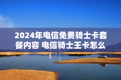 2024年电信免费骑士卡套餐内容 电信骑士王卡怎么样