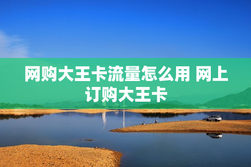 网购大王卡流量怎么用 网上订购大王卡