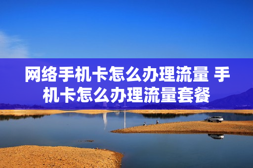 网络手机卡怎么办理流量 手机卡怎么办理流量套餐