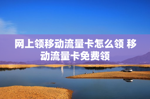 网上领移动流量卡怎么领 移动流量卡免费领