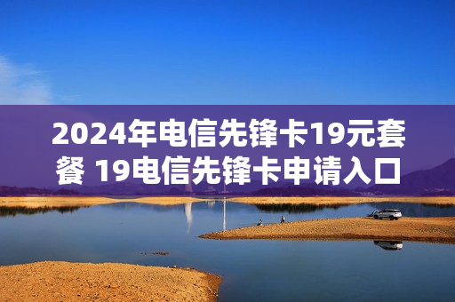 2024年电信先锋卡19元套餐 19电信先锋卡申请入口
