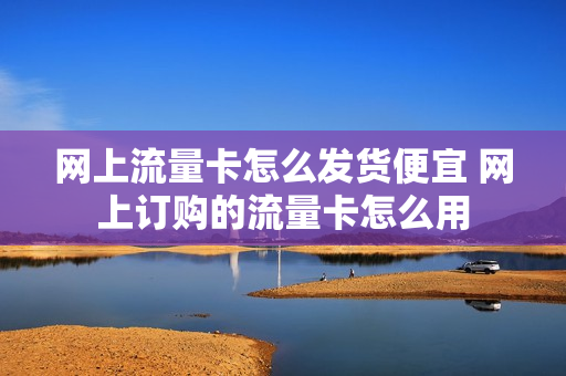 网上流量卡怎么发货便宜 网上订购的流量卡怎么用