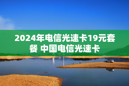 2024年电信光速卡19元套餐 中国电信光速卡