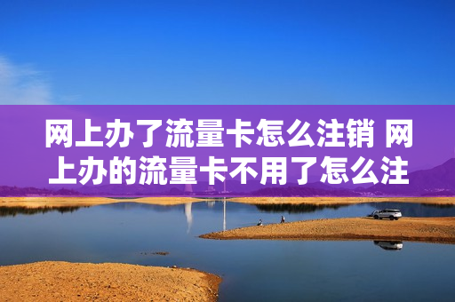 网上办了流量卡怎么注销 网上办的流量卡不用了怎么注销