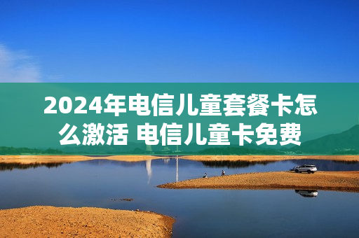 2024年电信儿童套餐卡怎么激活 电信儿童卡免费