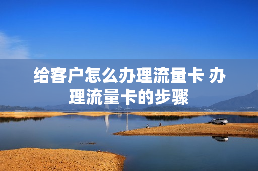 给客户怎么办理流量卡 办理流量卡的步骤