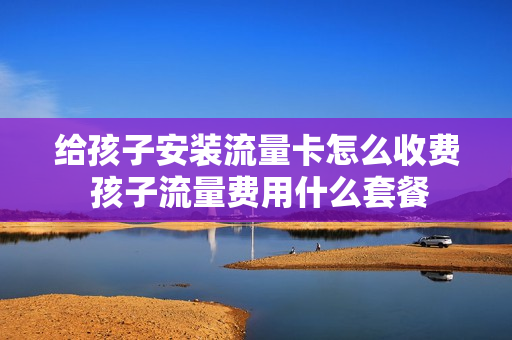 给孩子安装流量卡怎么收费 孩子流量费用什么套餐