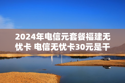 2024年电信元套餐福建无忧卡 电信无忧卡30元是干什么的