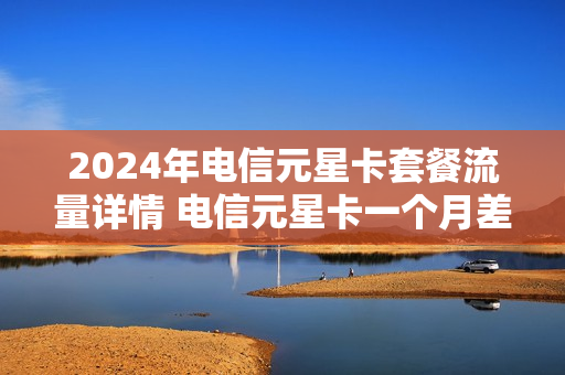 2024年电信元星卡套餐流量详情 电信元星卡一个月差不多要多少钱