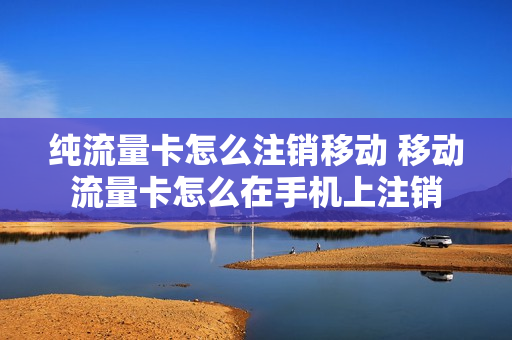 纯流量卡怎么注销移动 移动流量卡怎么在手机上注销