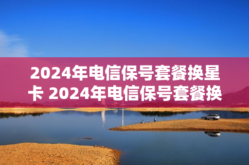 2024年电信保号套餐换星卡 2024年电信保号套餐换星卡怎么办理