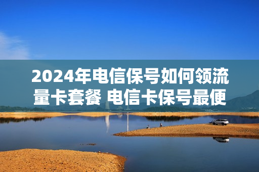 2024年电信保号如何领流量卡套餐 电信卡保号最便宜的套餐