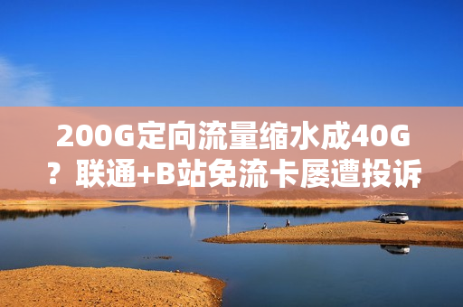 200G定向流量缩水成40G？联通+B站免流卡屡遭投诉