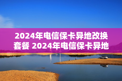 2024年电信保卡异地改换套餐 2024年电信保卡异地改换套餐怎么办