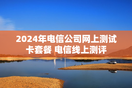 2024年电信公司网上测试卡套餐 电信线上测评