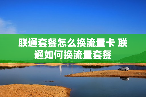 联通套餐怎么换流量卡 联通如何换流量套餐