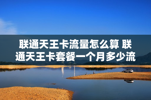 联通天王卡流量怎么算 联通天王卡套餐一个月多少流量