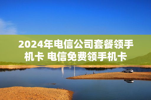 2024年电信公司套餐领手机卡 电信免费领手机卡