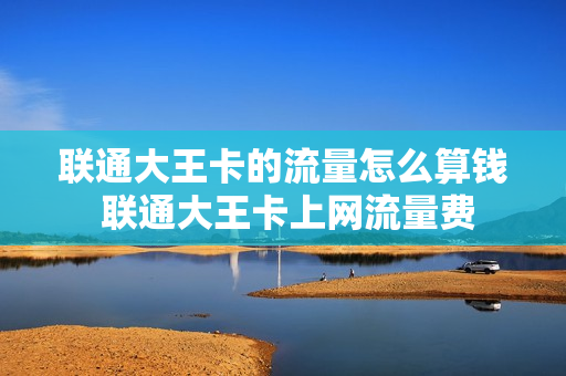 联通大王卡的流量怎么算钱 联通大王卡上网流量费