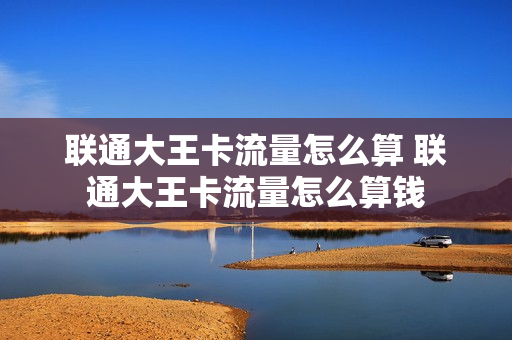 联通大王卡流量怎么算 联通大王卡流量怎么算钱