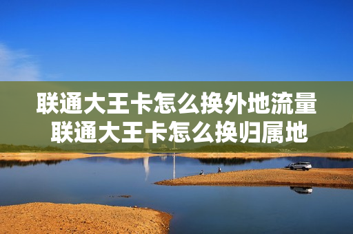 联通大王卡怎么换外地流量 联通大王卡怎么换归属地