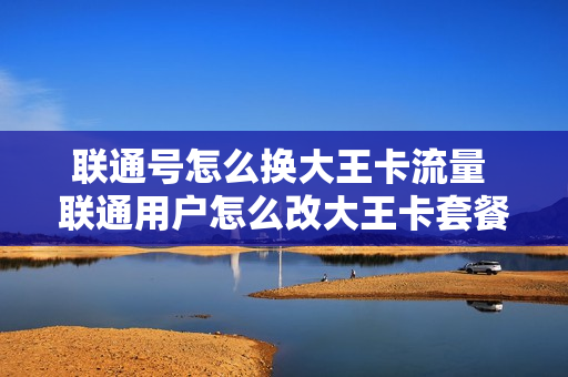 联通号怎么换大王卡流量 联通用户怎么改大王卡套餐