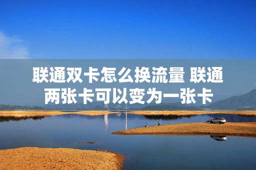 联通双卡怎么换流量 联通两张卡可以变为一张卡