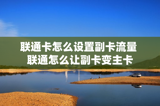 联通卡怎么设置副卡流量 联通怎么让副卡变主卡