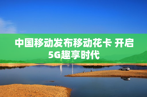 中国移动发布移动花卡 开启5G趣享时代