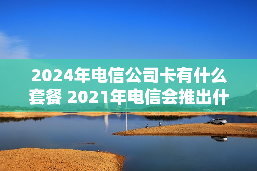 2024年电信公司卡有什么套餐 2021年电信会推出什么套餐