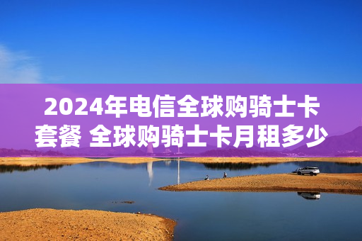 2024年电信全球购骑士卡套餐 全球购骑士卡月租多少
