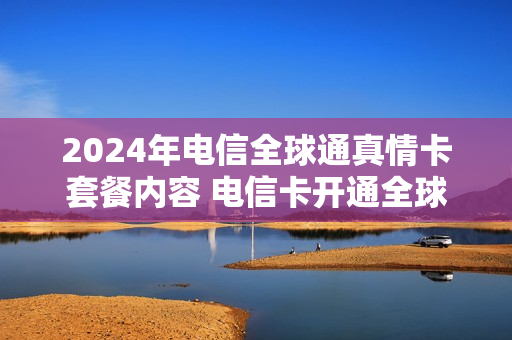 2024年电信全球通真情卡套餐内容 电信卡开通全球通