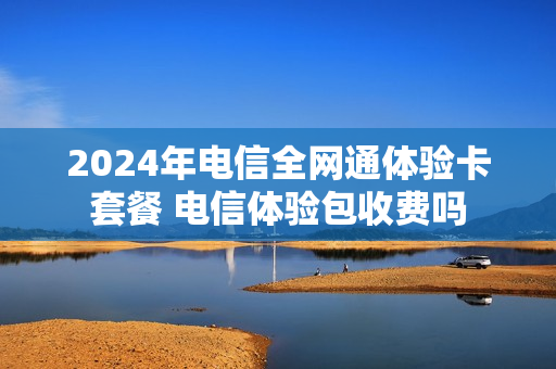 2024年电信全网通体验卡套餐 电信体验包收费吗