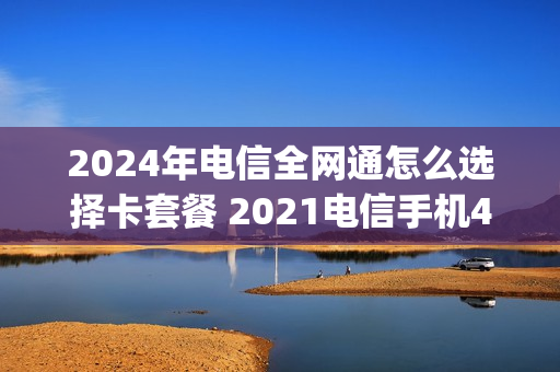2024年电信全网通怎么选择卡套餐 2021电信手机4g套餐