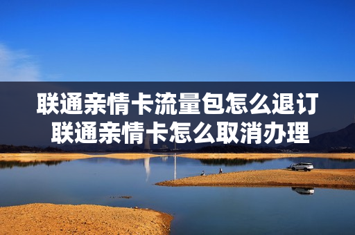 联通亲情卡流量包怎么退订 联通亲情卡怎么取消办理