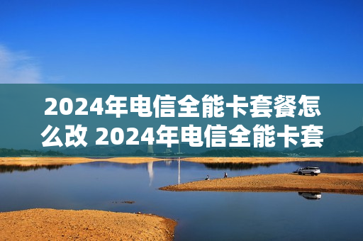 2024年电信全能卡套餐怎么改 2024年电信全能卡套餐怎么改了
