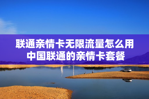 联通亲情卡无限流量怎么用 中国联通的亲情卡套餐