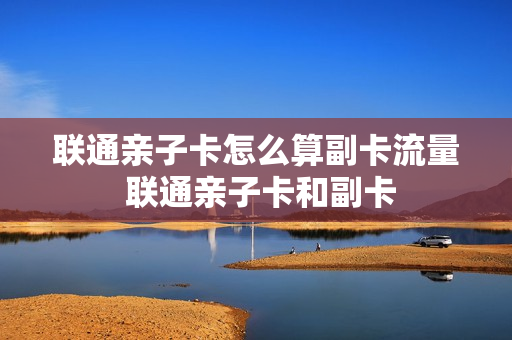 联通亲子卡怎么算副卡流量 联通亲子卡和副卡