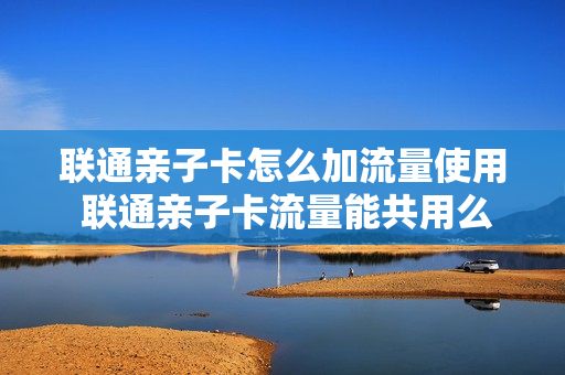 联通亲子卡怎么加流量使用 联通亲子卡流量能共用么