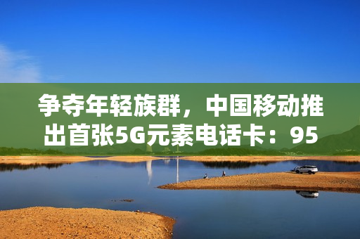争夺年轻族群，中国移动推出首张5G元素电话卡：95后享月费优惠仅10元/月