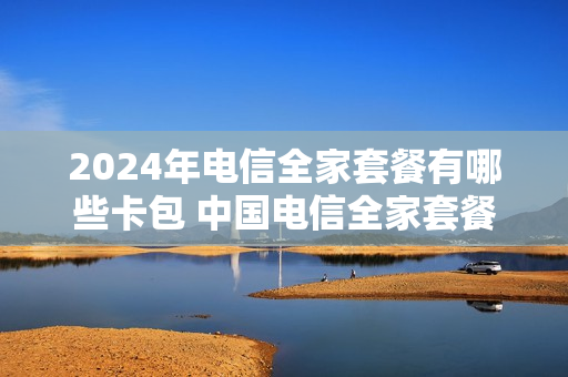 2024年电信全家套餐有哪些卡包 中国电信全家套餐