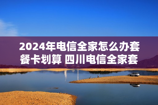 2024年电信全家怎么办套餐卡划算 四川电信全家套餐