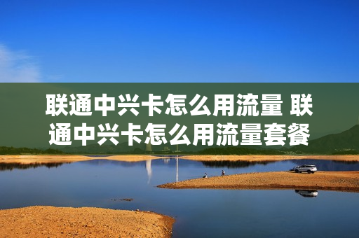 联通中兴卡怎么用流量 联通中兴卡怎么用流量套餐