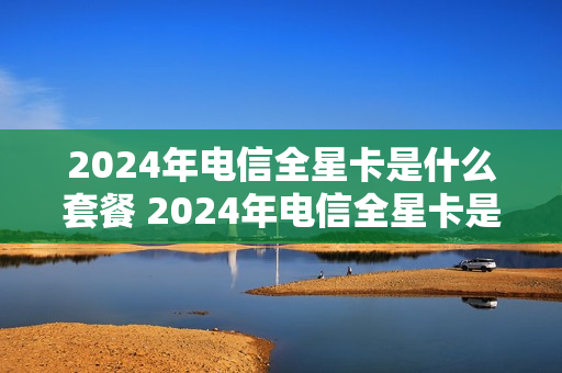 2024年电信全星卡是什么套餐 2024年电信全星卡是什么套餐呢