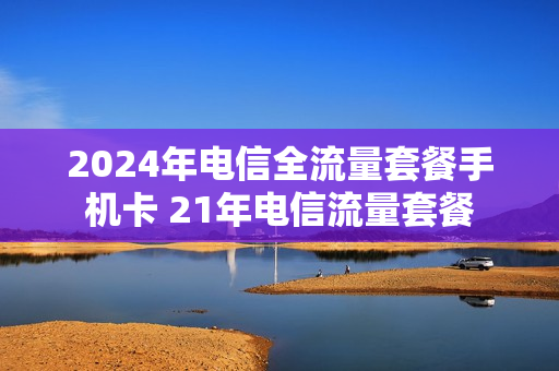 2024年电信全流量套餐手机卡 21年电信流量套餐