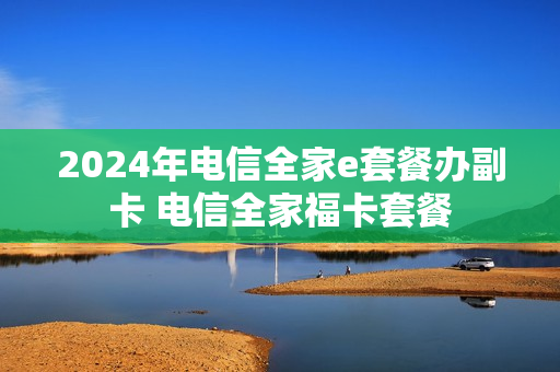 2024年电信全家e套餐办副卡 电信全家福卡套餐