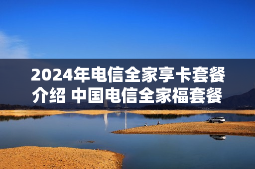2024年电信全家享卡套餐介绍 中国电信全家福套餐