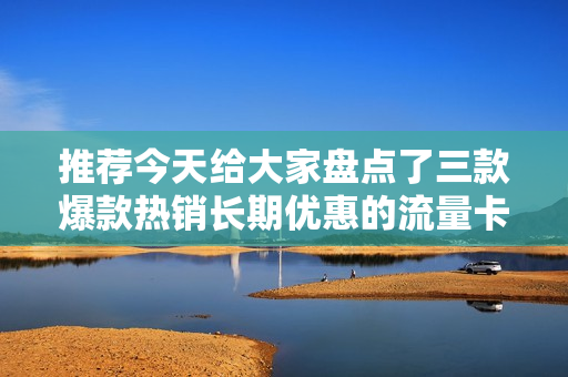 推荐今天给大家盘点了三款爆款热销长期优惠的流量卡